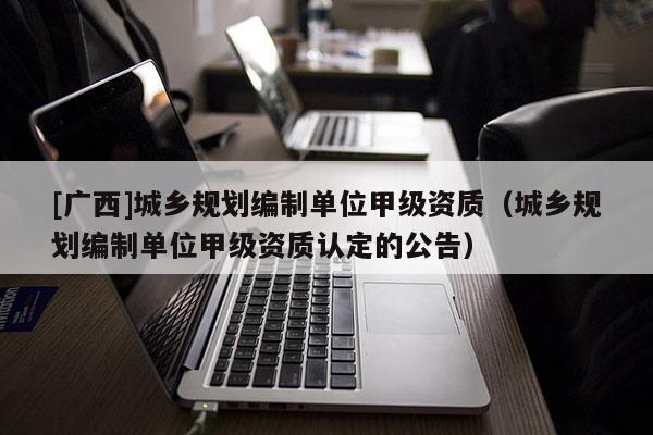 [廣西]城鄉(xiāng)規(guī)劃編制單位甲級資質(zhì)（城鄉(xiāng)規(guī)劃編制單位甲級資質(zhì)認定的公告）