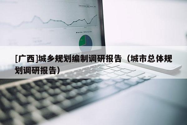 [廣西]城鄉(xiāng)規(guī)劃編制調(diào)研報(bào)告（城市總體規(guī)劃調(diào)研報(bào)告）