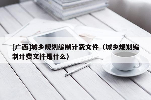 [廣西]城鄉(xiāng)規(guī)劃編制計(jì)費(fèi)文件（城鄉(xiāng)規(guī)劃編制計(jì)費(fèi)文件是什么）