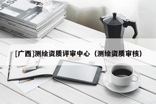 [廣西]測繪資質(zhì)評審中心（測繪資質(zhì)審核）