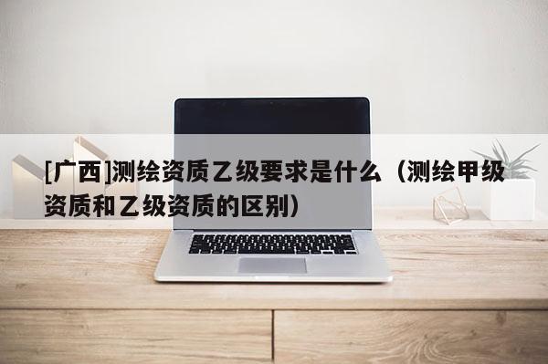 [廣西]測繪資質(zhì)乙級要求是什么（測繪甲級資質(zhì)和乙級資質(zhì)的區(qū)別）
