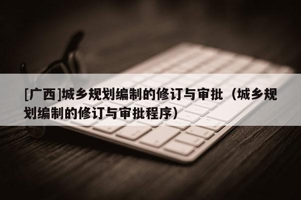 [廣西]城鄉(xiāng)規(guī)劃編制的修訂與審批（城鄉(xiāng)規(guī)劃編制的修訂與審批程序）