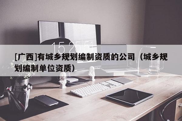 [廣西]有城鄉(xiāng)規(guī)劃編制資質(zhì)的公司（城鄉(xiāng)規(guī)劃編制單位資質(zhì)）