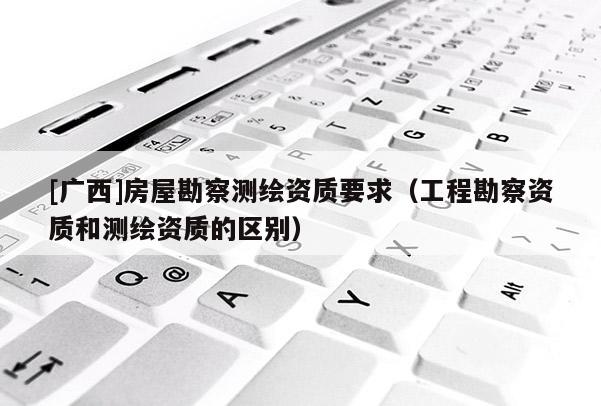 [廣西]房屋勘察測(cè)繪資質(zhì)要求（工程勘察資質(zhì)和測(cè)繪資質(zhì)的區(qū)別）