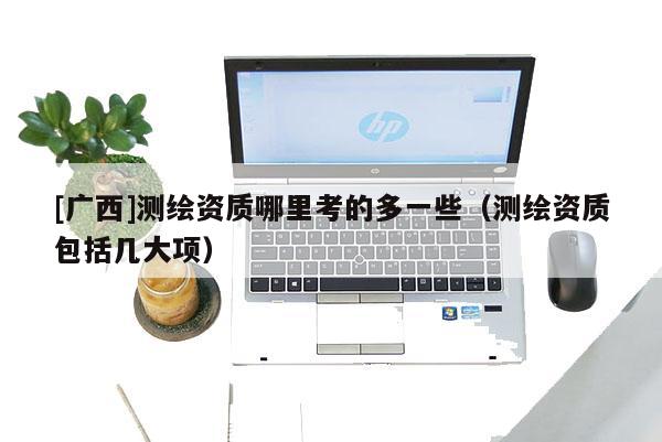 [廣西]測(cè)繪資質(zhì)哪里考的多一些（測(cè)繪資質(zhì)包括幾大項(xiàng)）