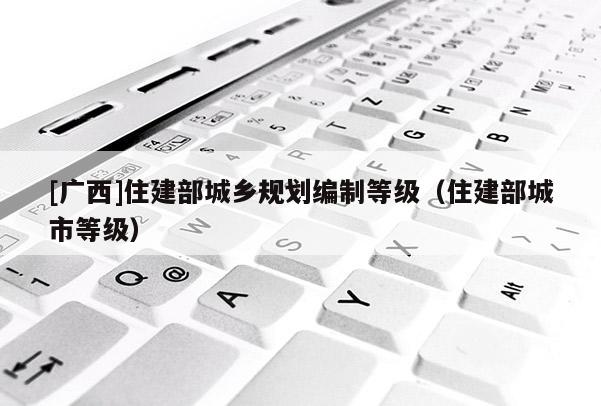 [廣西]住建部城鄉(xiāng)規(guī)劃編制等級(jí)（住建部城市等級(jí)）