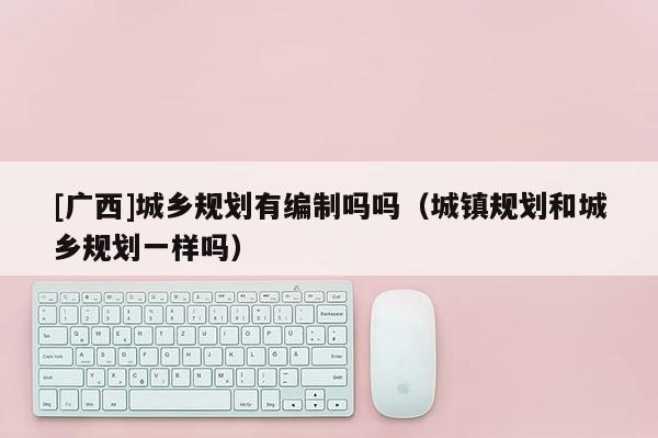 [廣西]城鄉(xiāng)規(guī)劃有編制嗎嗎（城鎮(zhèn)規(guī)劃和城鄉(xiāng)規(guī)劃一樣嗎）