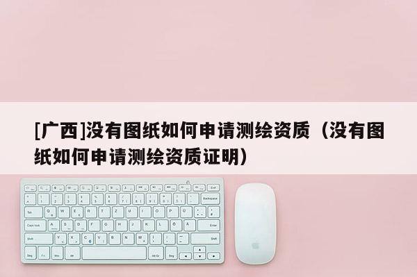 [廣西]沒有圖紙如何申請測繪資質(zhì)（沒有圖紙如何申請測繪資質(zhì)證明）