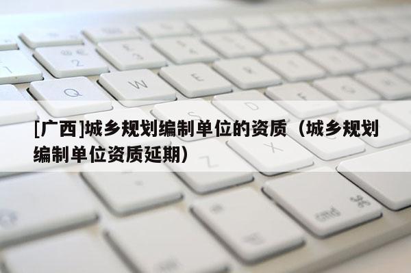 [廣西]城鄉(xiāng)規(guī)劃編制單位的資質(zhì)（城鄉(xiāng)規(guī)劃編制單位資質(zhì)延期）