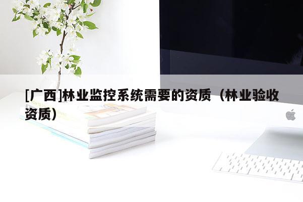 [廣西]林業(yè)監(jiān)控系統(tǒng)需要的資質(zhì)（林業(yè)驗收資質(zhì)）
