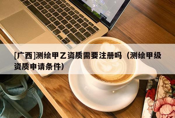 [廣西]測繪甲乙資質(zhì)需要注冊嗎（測繪甲級資質(zhì)申請條件）