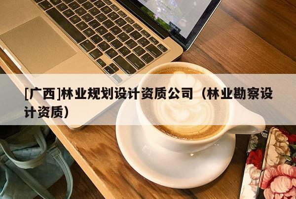 [廣西]林業(yè)規(guī)劃設計資質(zhì)公司（林業(yè)勘察設計資質(zhì)）