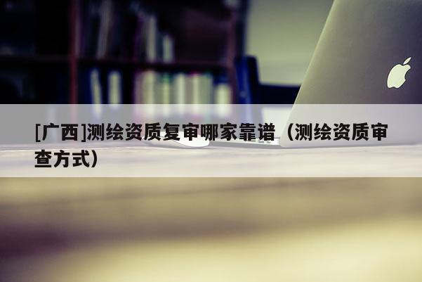 [廣西]測(cè)繪資質(zhì)復(fù)審哪家靠譜（測(cè)繪資質(zhì)審查方式）