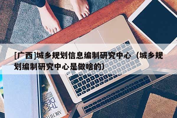 [廣西]城鄉(xiāng)規(guī)劃信息編制研究中心（城鄉(xiāng)規(guī)劃編制研究中心是做啥的）