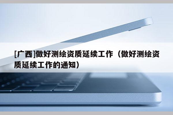 [廣西]做好測繪資質(zhì)延續(xù)工作（做好測繪資質(zhì)延續(xù)工作的通知）