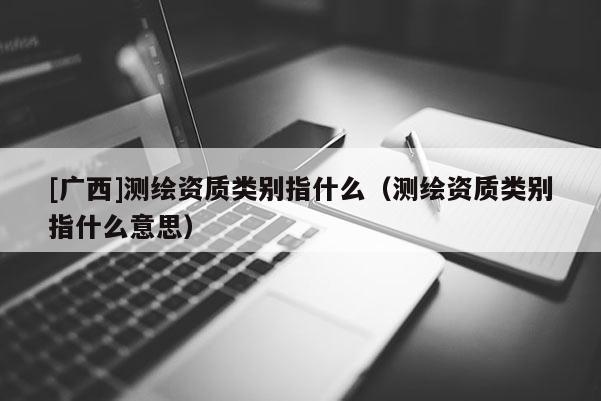 [廣西]測繪資質(zhì)類別指什么（測繪資質(zhì)類別指什么意思）
