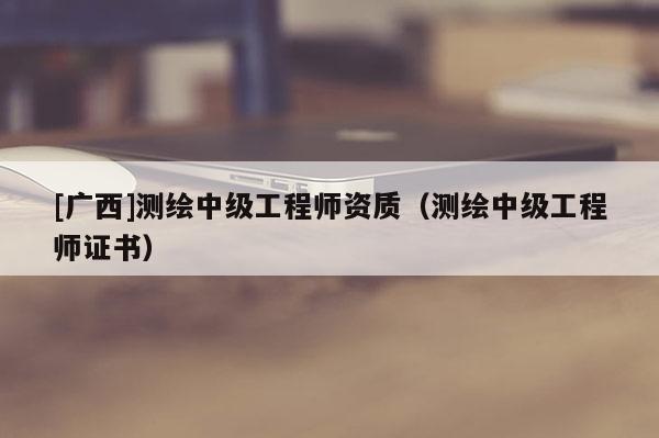 [廣西]測繪中級工程師資質(zhì)（測繪中級工程師證書）