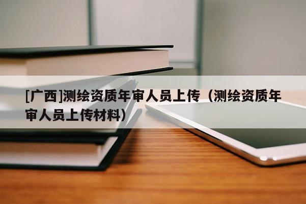 [廣西]測(cè)繪資質(zhì)年審人員上傳（測(cè)繪資質(zhì)年審人員上傳材料）