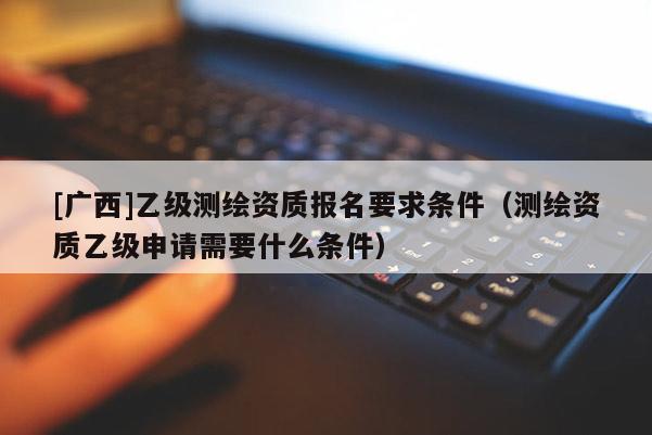 [廣西]乙級(jí)測(cè)繪資質(zhì)報(bào)名要求條件（測(cè)繪資質(zhì)乙級(jí)申請(qǐng)需要什么條件）
