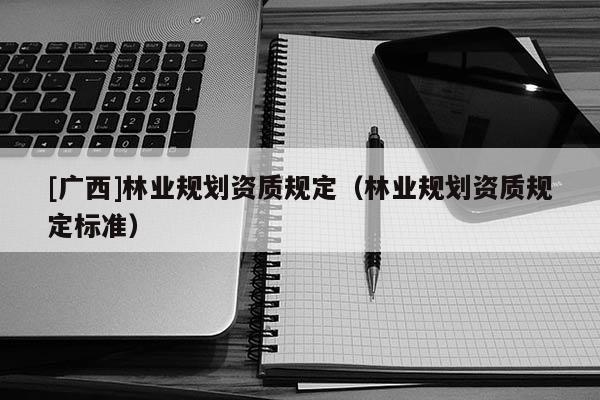 [廣西]林業(yè)規(guī)劃資質(zhì)規(guī)定（林業(yè)規(guī)劃資質(zhì)規(guī)定標(biāo)準(zhǔn)）