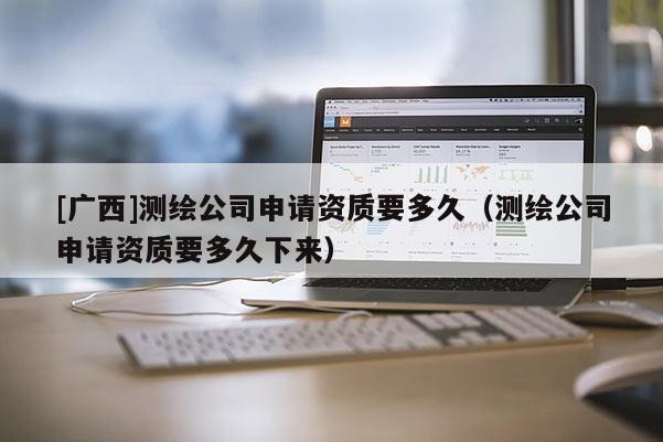 [廣西]測繪公司申請資質(zhì)要多久（測繪公司申請資質(zhì)要多久下來）