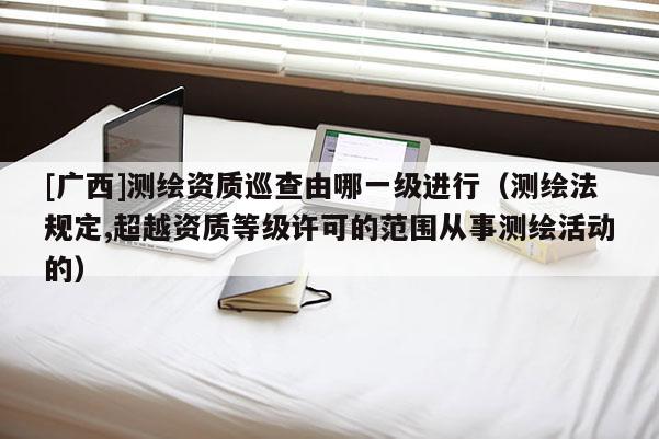 [廣西]測繪資質(zhì)巡查由哪一級進行（測繪法規(guī)定,超越資質(zhì)等級許可的范圍從事測繪活動的）