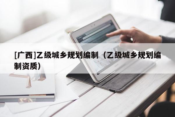 [廣西]乙級城鄉(xiāng)規(guī)劃編制（乙級城鄉(xiāng)規(guī)劃編制資質(zhì)）