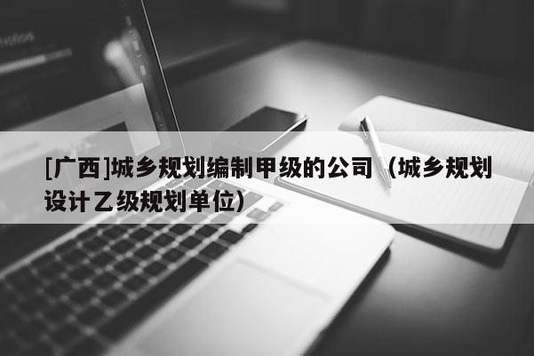 [廣西]城鄉(xiāng)規(guī)劃編制甲級(jí)的公司（城鄉(xiāng)規(guī)劃設(shè)計(jì)乙級(jí)規(guī)劃單位）