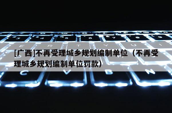 [廣西]不再受理城鄉(xiāng)規(guī)劃編制單位（不再受理城鄉(xiāng)規(guī)劃編制單位罰款）