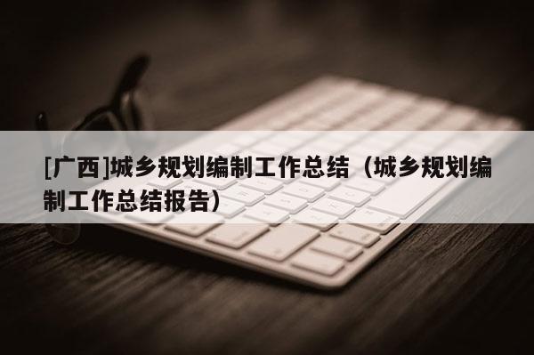 [廣西]城鄉(xiāng)規(guī)劃編制工作總結(jié)（城鄉(xiāng)規(guī)劃編制工作總結(jié)報(bào)告）