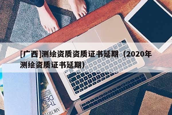[廣西]測(cè)繪資質(zhì)資質(zhì)證書延期（2020年測(cè)繪資質(zhì)證書延期）