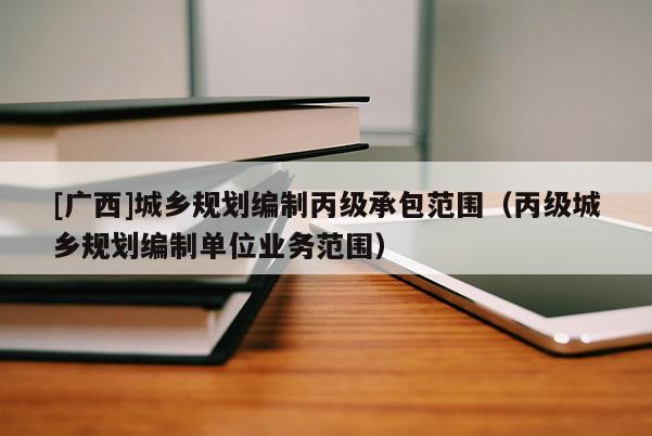 [廣西]城鄉(xiāng)規(guī)劃編制丙級承包范圍（丙級城鄉(xiāng)規(guī)劃編制單位業(yè)務(wù)范圍）