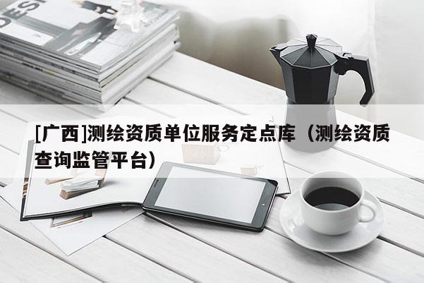 [廣西]測繪資質(zhì)單位服務定點庫（測繪資質(zhì)查詢監(jiān)管平臺）