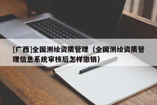 [廣西]全國測繪資質(zhì)管理（全國測繪資質(zhì)管理信息系統(tǒng)審核后怎樣撤銷）