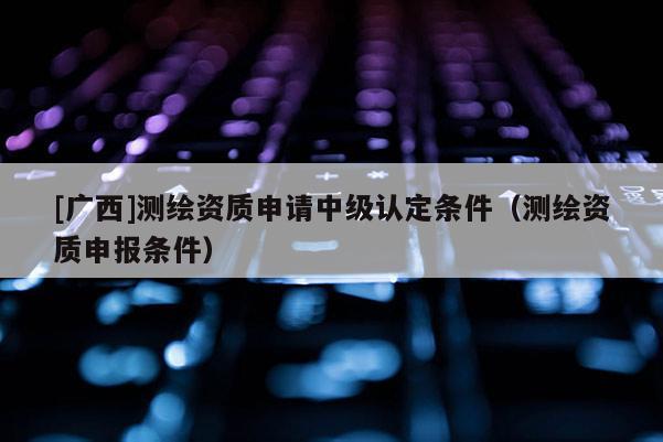 [廣西]測(cè)繪資質(zhì)申請(qǐng)中級(jí)認(rèn)定條件（測(cè)繪資質(zhì)申報(bào)條件）