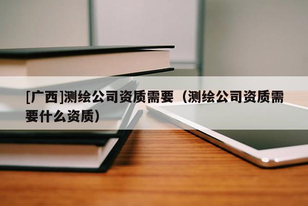 [廣西]測繪公司資質(zhì)需要（測繪公司資質(zhì)需要什么資質(zhì)）