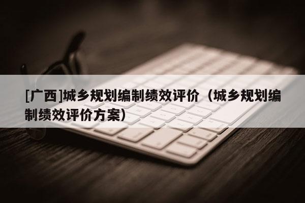 [廣西]城鄉(xiāng)規(guī)劃編制績效評價（城鄉(xiāng)規(guī)劃編制績效評價方案）
