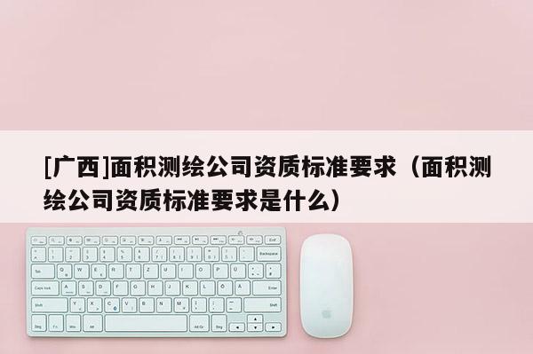 [廣西]面積測繪公司資質(zhì)標(biāo)準(zhǔn)要求（面積測繪公司資質(zhì)標(biāo)準(zhǔn)要求是什么）