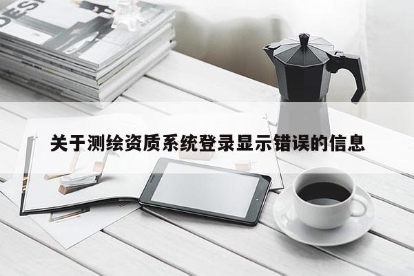 關(guān)于測繪資質(zhì)系統(tǒng)登錄顯示錯誤的信息