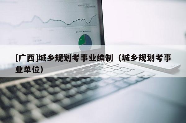 [廣西]城鄉(xiāng)規(guī)劃考事業(yè)編制（城鄉(xiāng)規(guī)劃考事業(yè)單位）