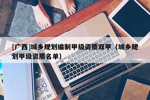 [廣西]城鄉(xiāng)規(guī)劃編制甲級資質(zhì)雙甲（城鄉(xiāng)規(guī)劃甲級資質(zhì)名單）