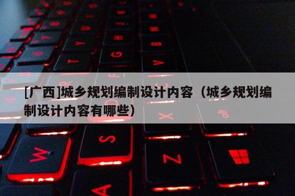 [廣西]城鄉(xiāng)規(guī)劃編制設(shè)計(jì)內(nèi)容（城鄉(xiāng)規(guī)劃編制設(shè)計(jì)內(nèi)容有哪些）