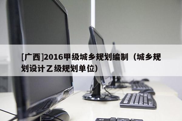 [廣西]2016甲級城鄉(xiāng)規(guī)劃編制（城鄉(xiāng)規(guī)劃設(shè)計乙級規(guī)劃單位）