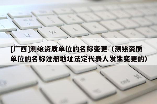 [廣西]測繪資質(zhì)單位的名稱變更（測繪資質(zhì)單位的名稱注冊地址法定代表人發(fā)生變更的）