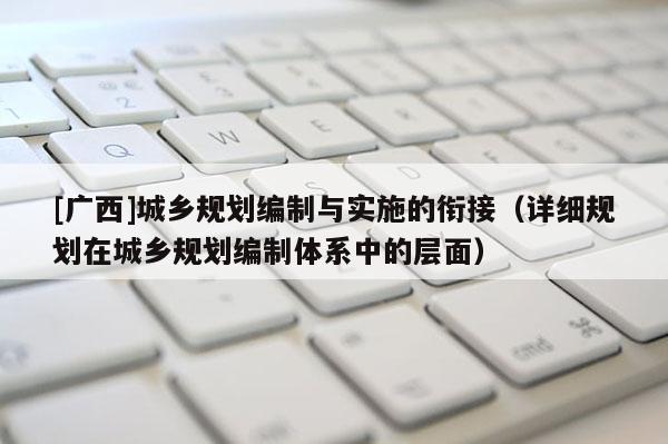 [廣西]城鄉(xiāng)規(guī)劃編制與實施的銜接（詳細規(guī)劃在城鄉(xiāng)規(guī)劃編制體系中的層面）