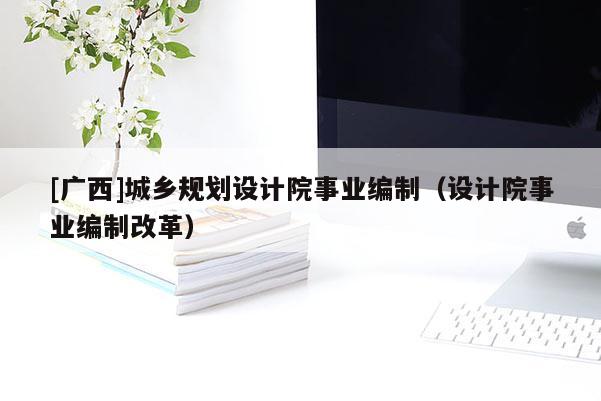 [廣西]城鄉(xiāng)規(guī)劃設(shè)計(jì)院事業(yè)編制（設(shè)計(jì)院事業(yè)編制改革）