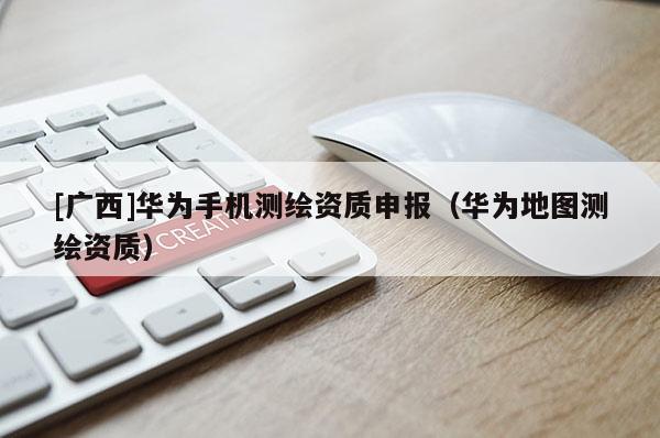 [廣西]華為手機測繪資質(zhì)申報（華為地圖測繪資質(zhì)）