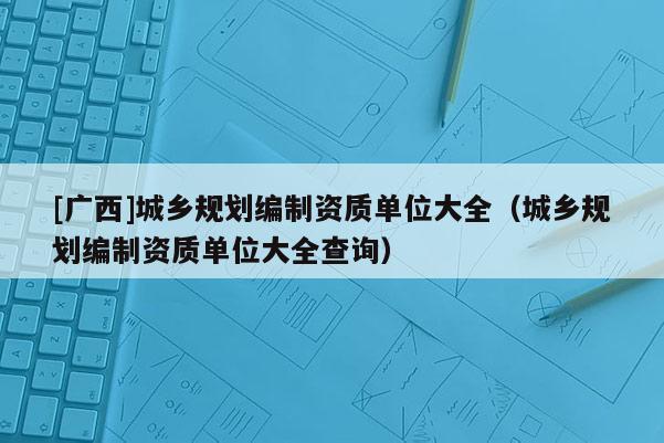 [廣西]城鄉(xiāng)規(guī)劃編制資質單位大全（城鄉(xiāng)規(guī)劃編制資質單位大全查詢）
