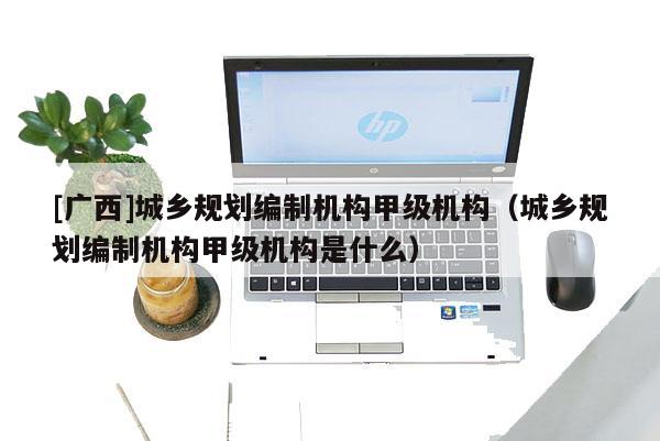 [廣西]城鄉(xiāng)規(guī)劃編制機構甲級機構（城鄉(xiāng)規(guī)劃編制機構甲級機構是什么）