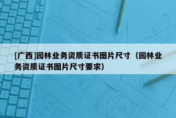 [廣西]園林業(yè)務(wù)資質(zhì)證書(shū)圖片尺寸（園林業(yè)務(wù)資質(zhì)證書(shū)圖片尺寸要求）